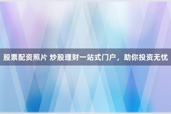 股票配资照片 炒股理财一站式门户，助你投资无忧