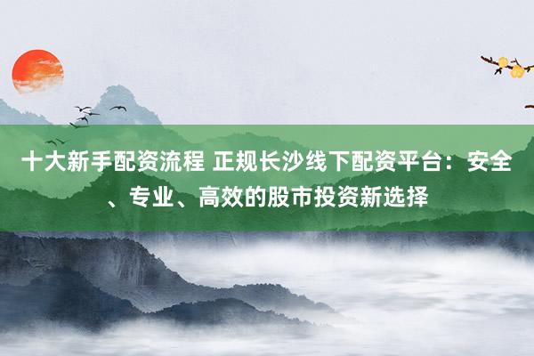十大新手配资流程 正规长沙线下配资平台：安全、专业、高效的股市投资新选择