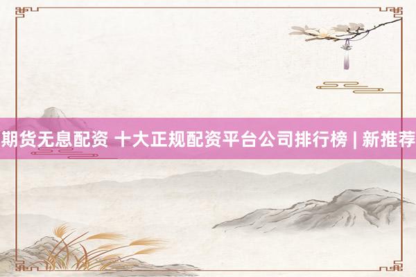 期货无息配资 十大正规配资平台公司排行榜 | 新推荐