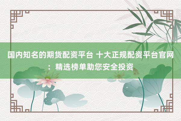 国内知名的期货配资平台 十大正规配资平台官网：精选榜单助您安全投资