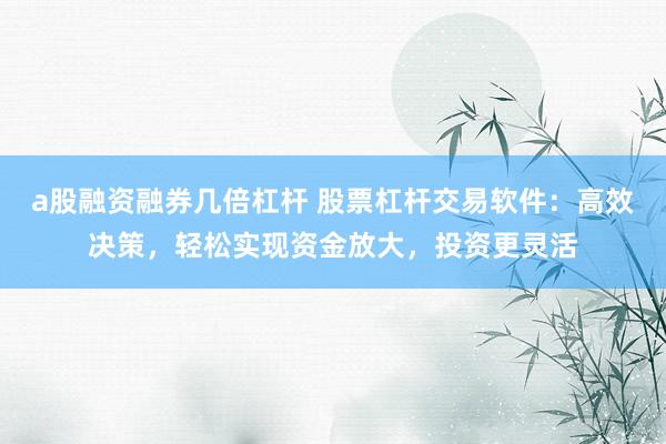 a股融资融券几倍杠杆 股票杠杆交易软件：高效决策，轻松实现资金放大，投资更灵活