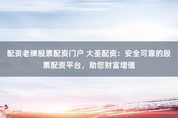 配资老牌股票配资门户 大圣配资：安全可靠的股票配资平台，助您财富增值