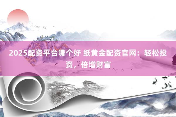 2025配资平台哪个好 纸黄金配资官网：轻松投资，倍增财富