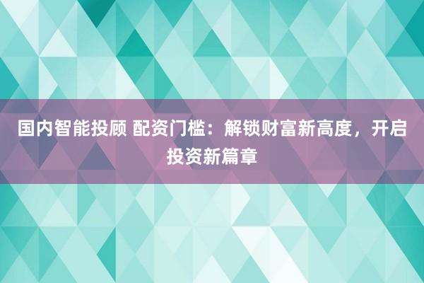 国内智能投顾 配资门槛：解锁财富新高度，开启投资新篇章