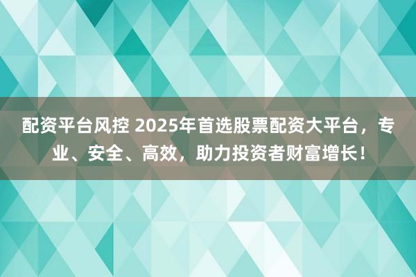 配资平台风控 2025年首选股票配资大平台，专业、安全、高效，助力投资者财富增长！
