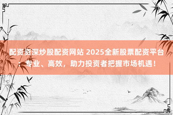 配资资深炒股配资网站 2025全新股票配资平台：专业、高效，助力投资者把握市场机遇！