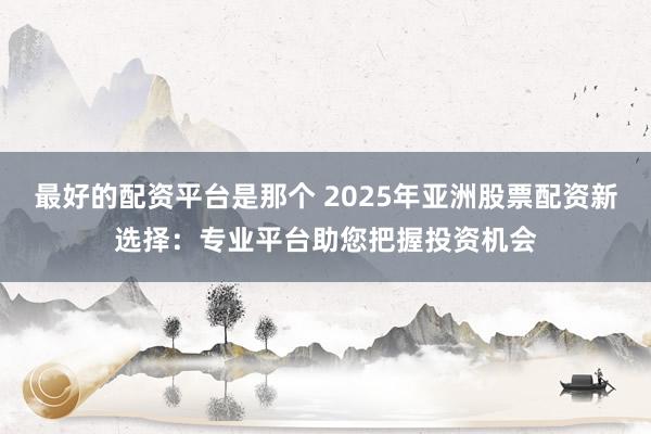 最好的配资平台是那个 2025年亚洲股票配资新选择：专业平台助您把握投资机会