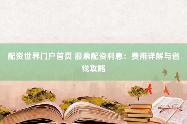 配资世界门户首页 股票配资利息：费用详解与省钱攻略