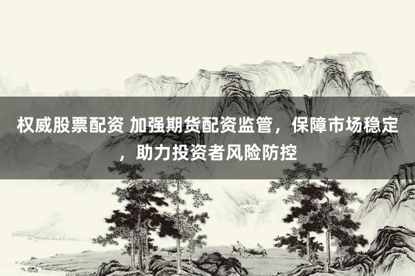 权威股票配资 加强期货配资监管，保障市场稳定，助力投资者风险防控
