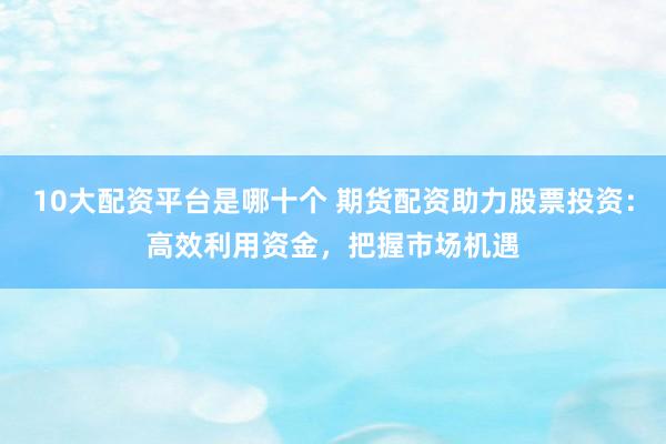 10大配资平台是哪十个 期货配资助力股票投资：高效利用资金，把握市场机遇