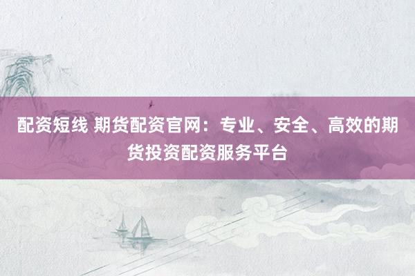 配资短线 期货配资官网：专业、安全、高效的期货投资配资服务平台
