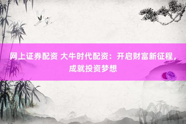 网上证券配资 大牛时代配资：开启财富新征程，成就投资梦想