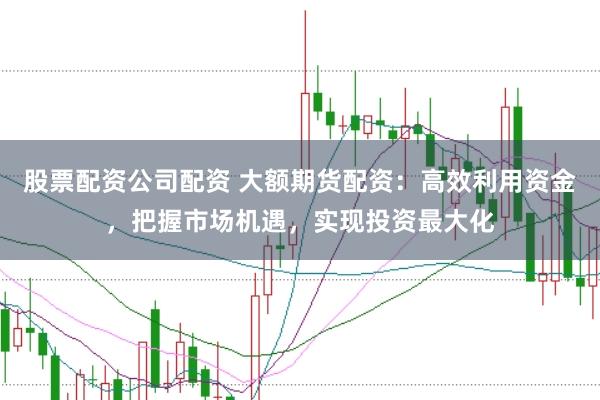 股票配资公司配资 大额期货配资：高效利用资金，把握市场机遇，实现投资最大化