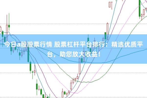 今日a股股票行情 股票杠杆平台排行：精选优质平台，助您放大收益！