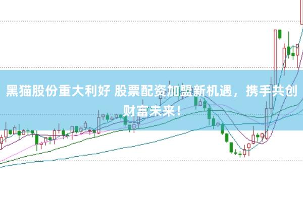 黑猫股份重大利好 股票配资加盟新机遇，携手共创财富未来！