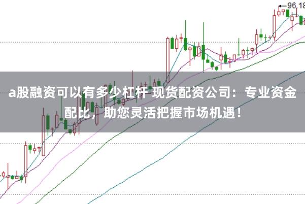 a股融资可以有多少杠杆 现货配资公司：专业资金配比，助您灵活把握市场机遇！