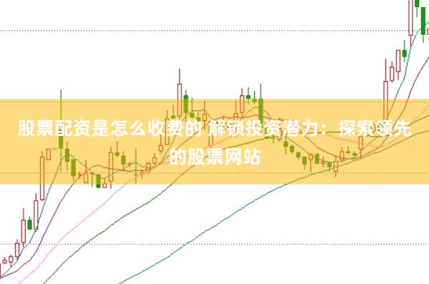 股票配资是怎么收费的 解锁投资潜力：探索领先的股票网站