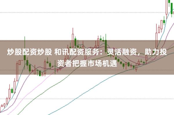 炒股配资炒股 和讯配资服务：灵活融资，助力投资者把握市场机遇