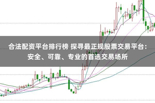 合法配资平台排行榜 探寻最正规股票交易平台：安全、可靠、专业的首选交易场所