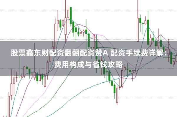 股票鑫东财配资翻翻配资赞A 配资手续费详解：费用构成与省钱攻略