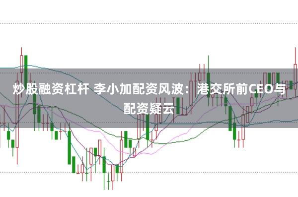炒股融资杠杆 李小加配资风波：港交所前CEO与配资疑云