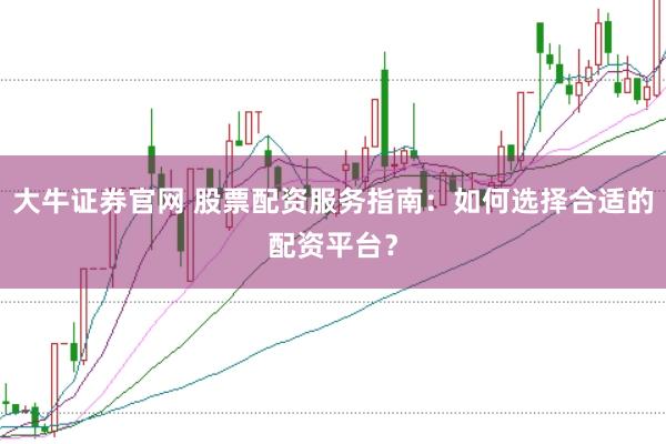 大牛证券官网 股票配资服务指南：如何选择合适的配资平台？