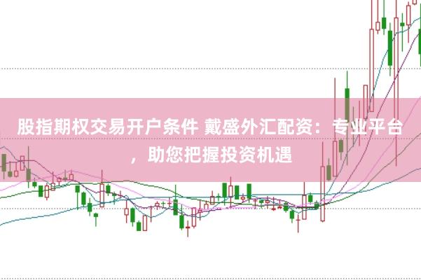 股指期权交易开户条件 戴盛外汇配资：专业平台，助您把握投资机遇