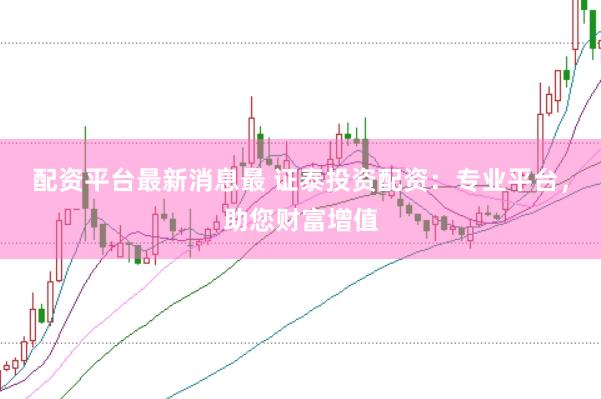 配资平台最新消息最 证泰投资配资：专业平台，助您财富增值