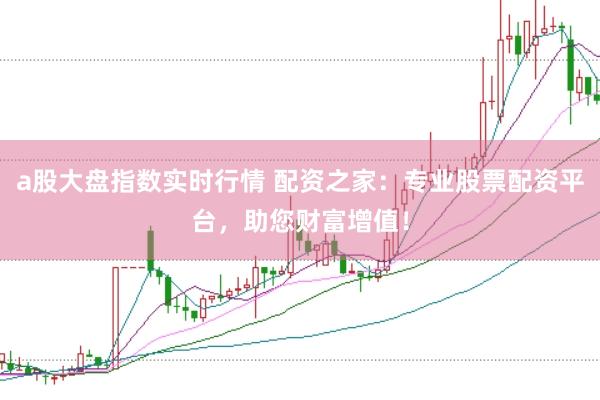 a股大盘指数实时行情 配资之家：专业股票配资平台，助您财富增值！