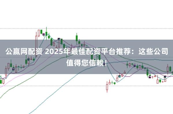 公赢网配资 2025年最佳配资平台推荐：这些公司值得您信赖！