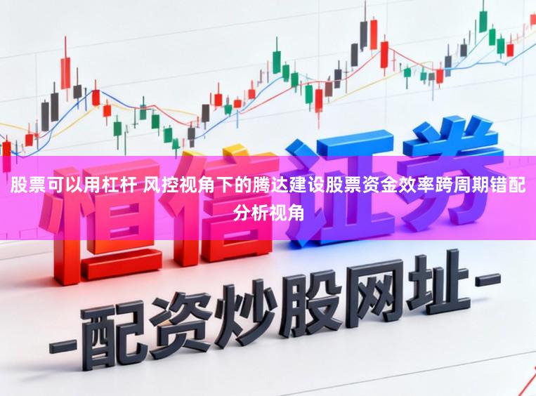股票可以用杠杆 风控视角下的腾达建设股票资金效率跨周期错配分析视角