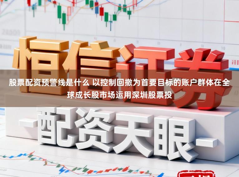 股票配资预警线是什么 以控制回撤为首要目标的账户群体在全球成长股市场运用深圳股票投
