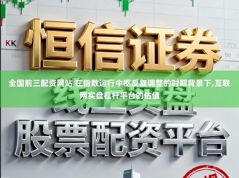 全国前三配资网站 在指数运行中枢反复调整的时期背景下，互联网实盘杠杆平台的估值