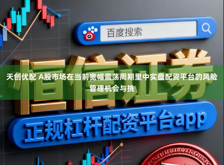 天创优配 A股市场在当前宽幅震荡周期里中实盘配资平台的风险管理机会与挑