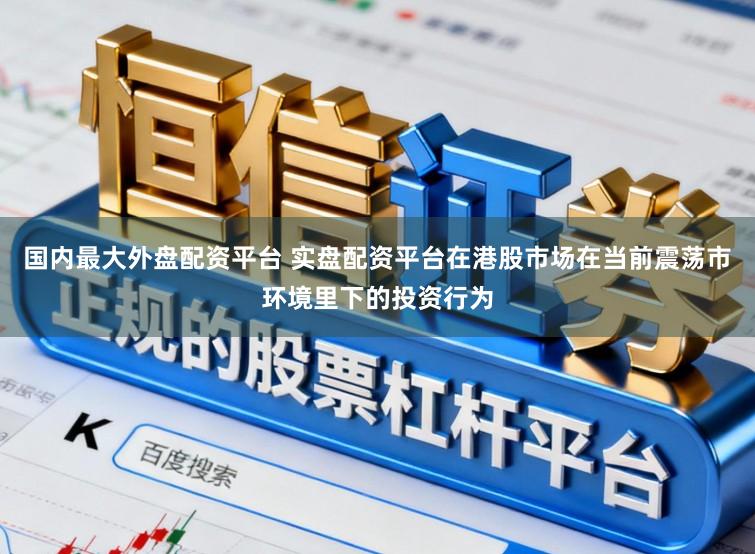 国内最大外盘配资平台 实盘配资平台在港股市场在当前震荡市环境里下的投资行为