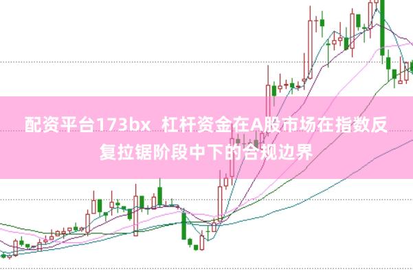 配资平台173bx  杠杆资金在A股市场在指数反复拉锯阶段中下的合规边界