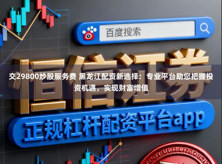 交29800炒股服务费 黑龙江配资新选择：专业平台助您把握投资机遇，实现财富增值