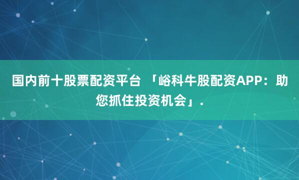 国内前十股票配资平台 「峪科牛股配资APP：助您抓住投资机会」.