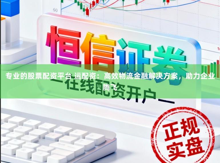 专业的股票配资平台 运配资：高效物流金融解决方案，助力企业腾飞